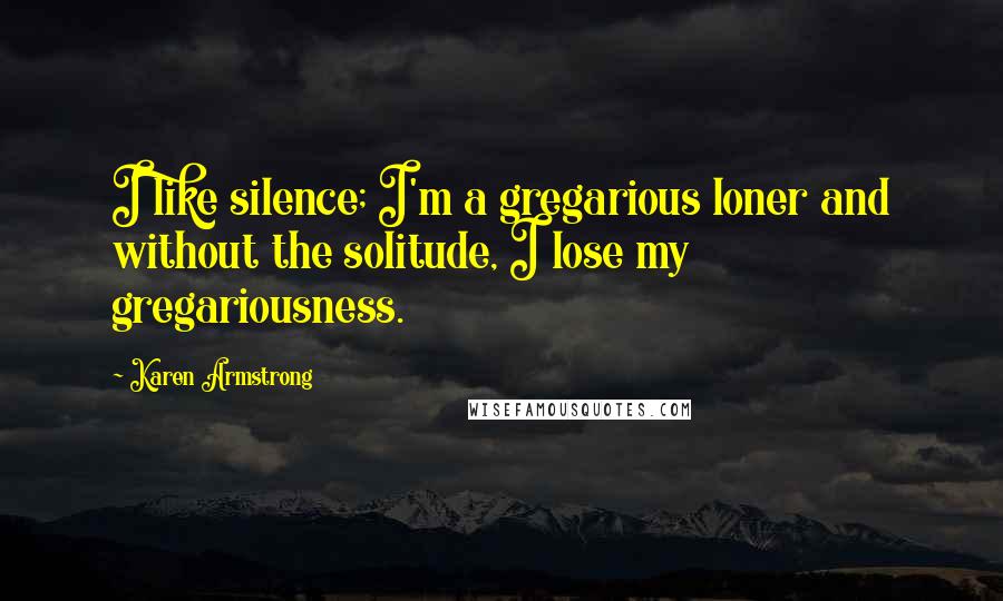 Karen Armstrong Quotes: I like silence; I'm a gregarious loner and without the solitude, I lose my gregariousness.