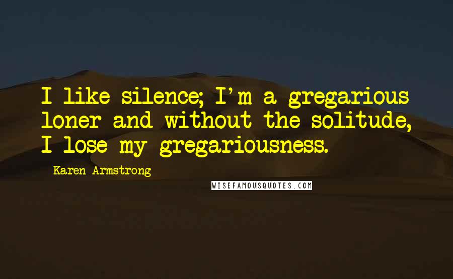 Karen Armstrong Quotes: I like silence; I'm a gregarious loner and without the solitude, I lose my gregariousness.