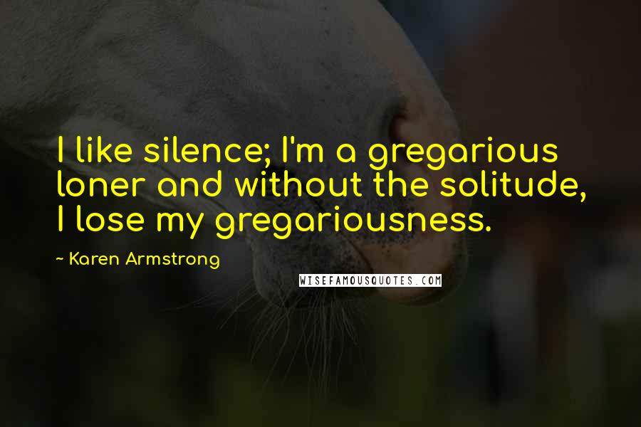 Karen Armstrong Quotes: I like silence; I'm a gregarious loner and without the solitude, I lose my gregariousness.