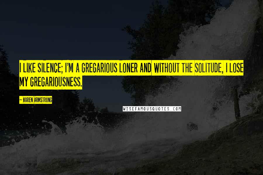 Karen Armstrong Quotes: I like silence; I'm a gregarious loner and without the solitude, I lose my gregariousness.