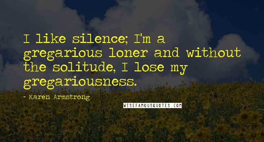 Karen Armstrong Quotes: I like silence; I'm a gregarious loner and without the solitude, I lose my gregariousness.
