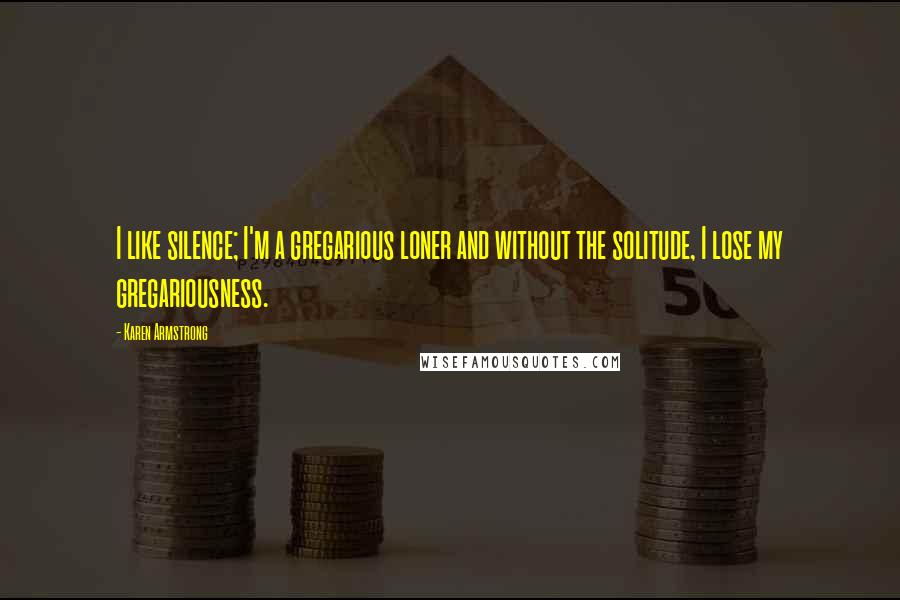 Karen Armstrong Quotes: I like silence; I'm a gregarious loner and without the solitude, I lose my gregariousness.