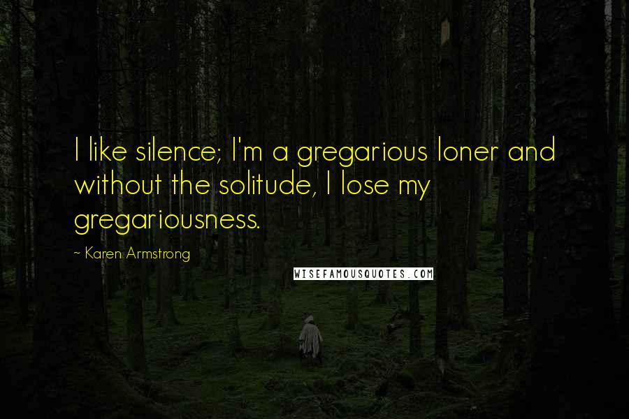 Karen Armstrong Quotes: I like silence; I'm a gregarious loner and without the solitude, I lose my gregariousness.