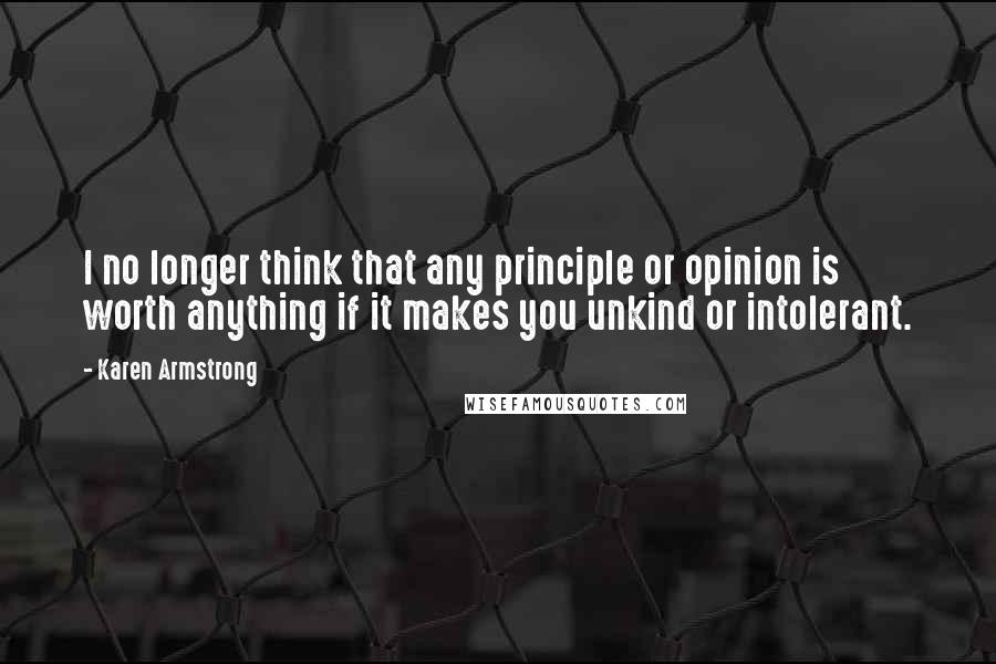 Karen Armstrong Quotes: I no longer think that any principle or opinion is worth anything if it makes you unkind or intolerant.