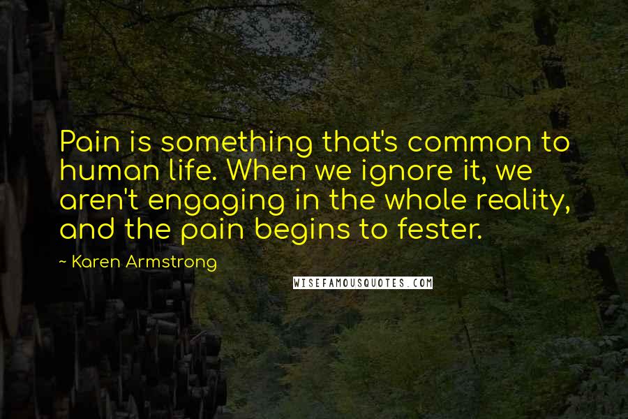 Karen Armstrong Quotes: Pain is something that's common to human life. When we ignore it, we aren't engaging in the whole reality, and the pain begins to fester.