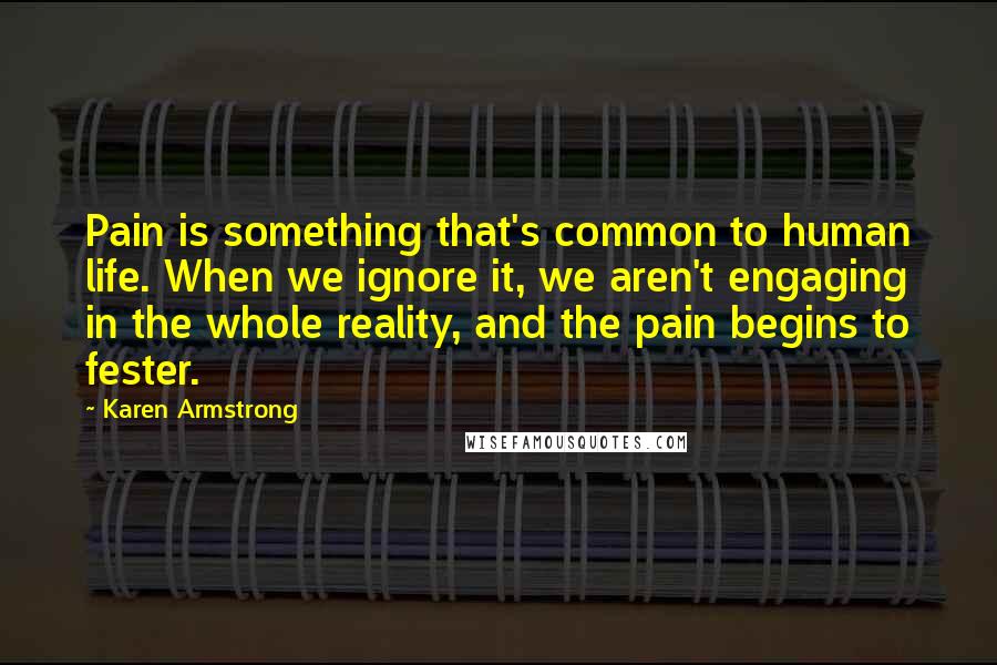 Karen Armstrong Quotes: Pain is something that's common to human life. When we ignore it, we aren't engaging in the whole reality, and the pain begins to fester.