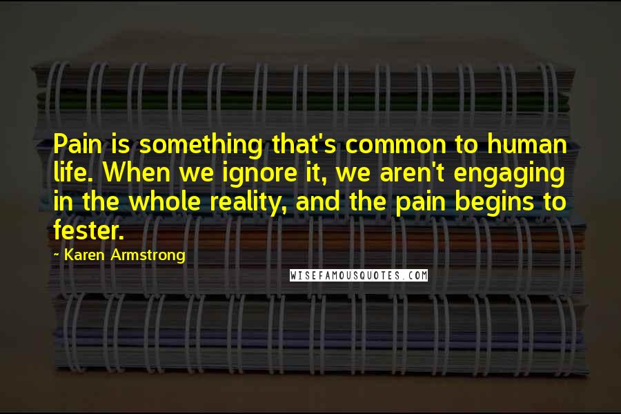 Karen Armstrong Quotes: Pain is something that's common to human life. When we ignore it, we aren't engaging in the whole reality, and the pain begins to fester.