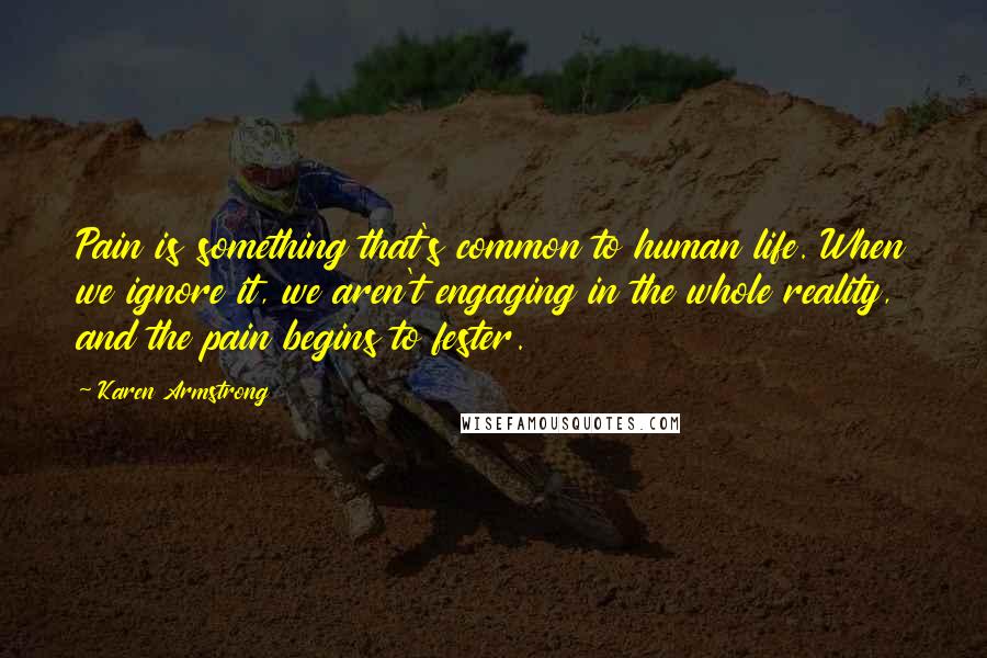 Karen Armstrong Quotes: Pain is something that's common to human life. When we ignore it, we aren't engaging in the whole reality, and the pain begins to fester.