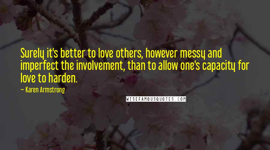 Karen Armstrong Quotes: Surely it's better to love others, however messy and imperfect the involvement, than to allow one's capacity for love to harden.
