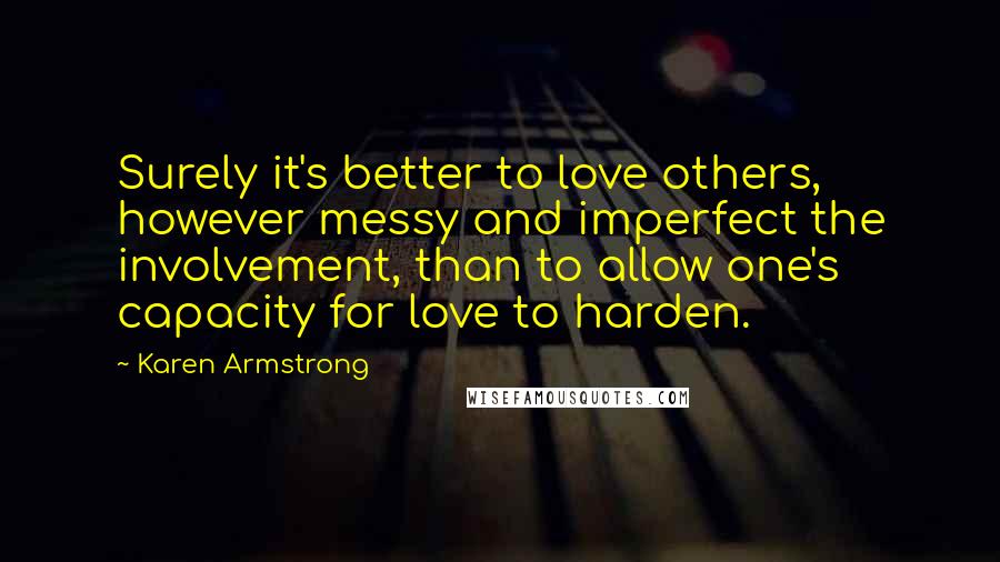 Karen Armstrong Quotes: Surely it's better to love others, however messy and imperfect the involvement, than to allow one's capacity for love to harden.