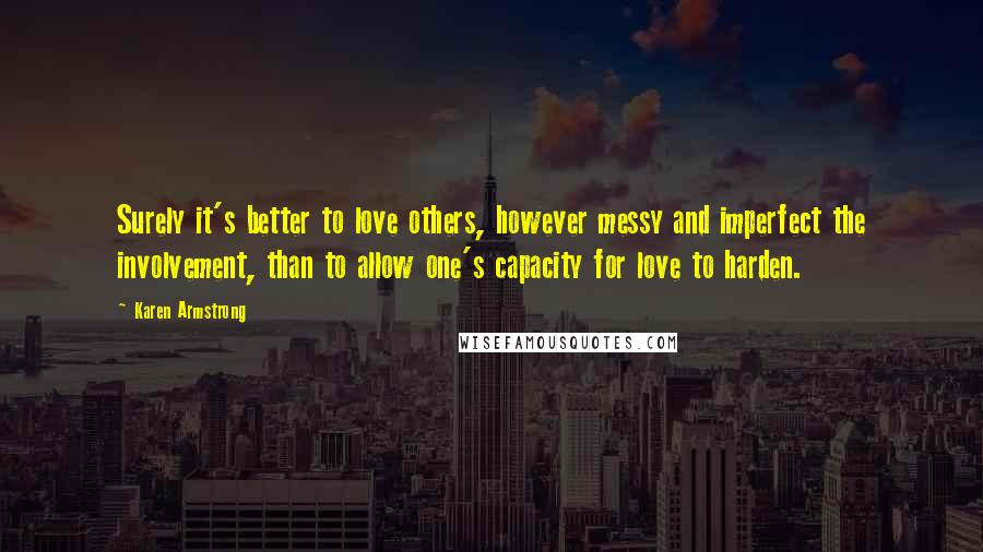 Karen Armstrong Quotes: Surely it's better to love others, however messy and imperfect the involvement, than to allow one's capacity for love to harden.