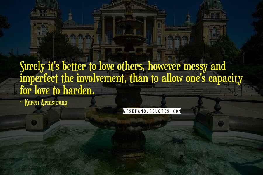 Karen Armstrong Quotes: Surely it's better to love others, however messy and imperfect the involvement, than to allow one's capacity for love to harden.