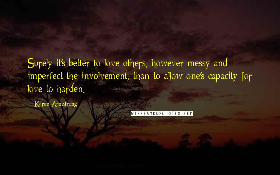 Karen Armstrong Quotes: Surely it's better to love others, however messy and imperfect the involvement, than to allow one's capacity for love to harden.