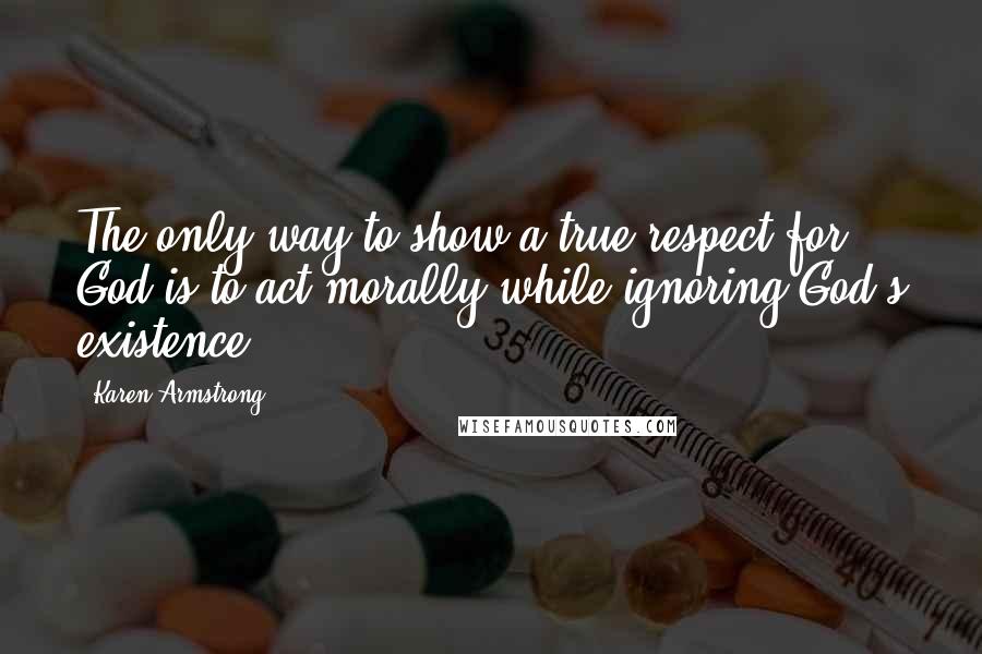 Karen Armstrong Quotes: The only way to show a true respect for God is to act morally while ignoring God's existence.