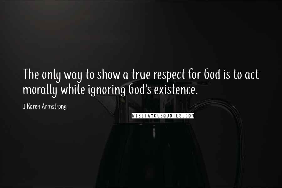 Karen Armstrong Quotes: The only way to show a true respect for God is to act morally while ignoring God's existence.