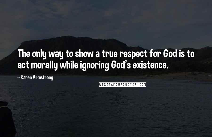 Karen Armstrong Quotes: The only way to show a true respect for God is to act morally while ignoring God's existence.