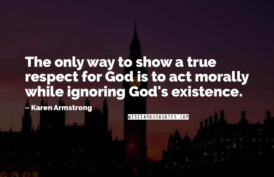 Karen Armstrong Quotes: The only way to show a true respect for God is to act morally while ignoring God's existence.