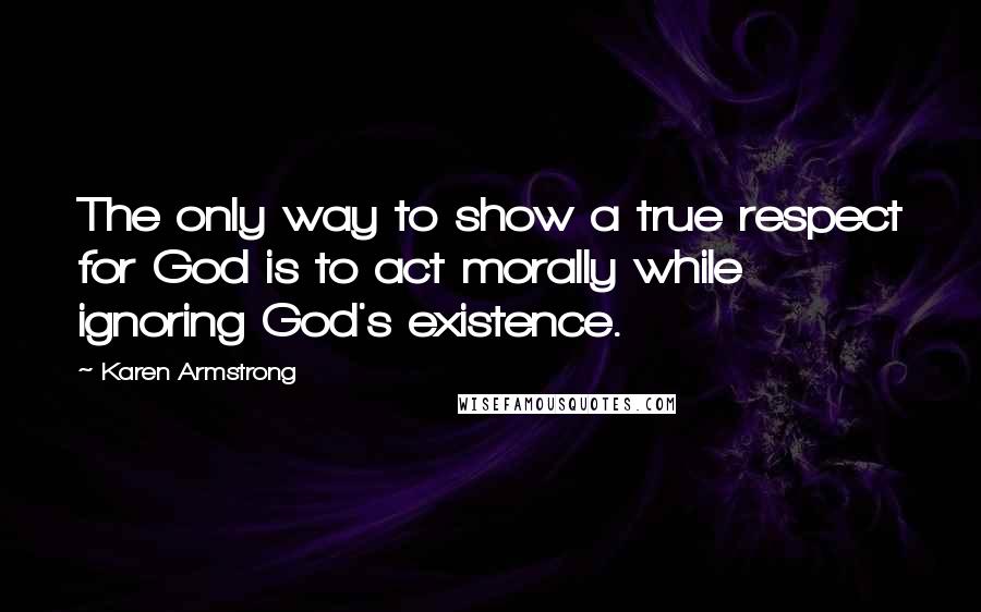 Karen Armstrong Quotes: The only way to show a true respect for God is to act morally while ignoring God's existence.