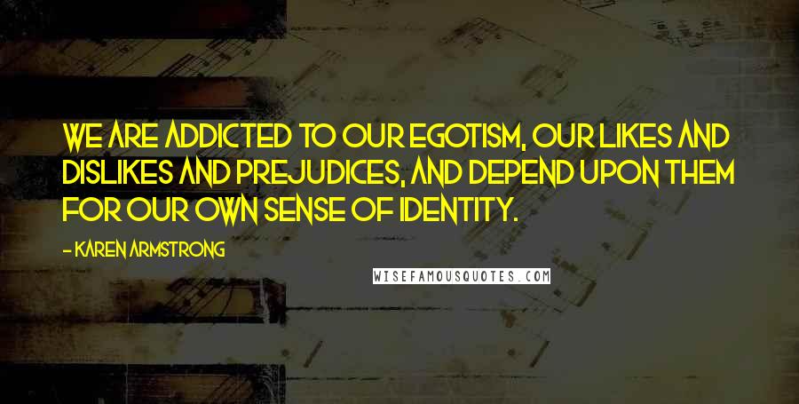 Karen Armstrong Quotes: We are addicted to our egotism, our likes and dislikes and prejudices, and depend upon them for our own sense of identity.