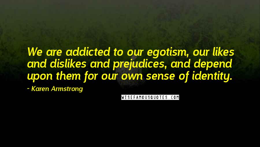 Karen Armstrong Quotes: We are addicted to our egotism, our likes and dislikes and prejudices, and depend upon them for our own sense of identity.