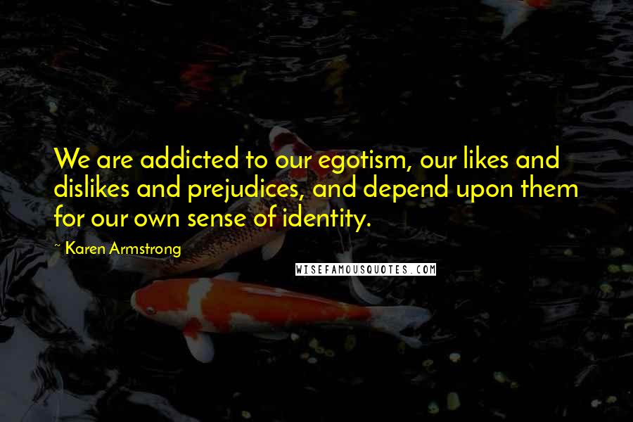 Karen Armstrong Quotes: We are addicted to our egotism, our likes and dislikes and prejudices, and depend upon them for our own sense of identity.