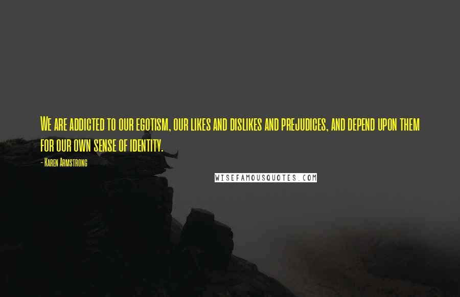 Karen Armstrong Quotes: We are addicted to our egotism, our likes and dislikes and prejudices, and depend upon them for our own sense of identity.