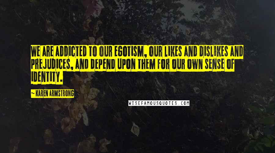 Karen Armstrong Quotes: We are addicted to our egotism, our likes and dislikes and prejudices, and depend upon them for our own sense of identity.