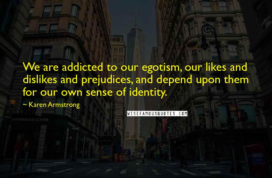 Karen Armstrong Quotes: We are addicted to our egotism, our likes and dislikes and prejudices, and depend upon them for our own sense of identity.