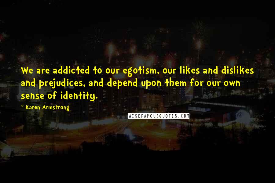 Karen Armstrong Quotes: We are addicted to our egotism, our likes and dislikes and prejudices, and depend upon them for our own sense of identity.