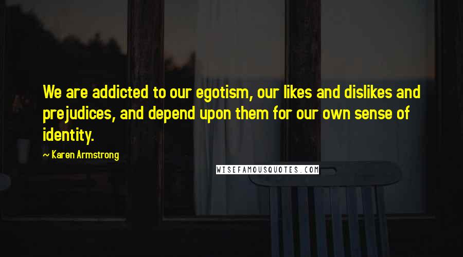 Karen Armstrong Quotes: We are addicted to our egotism, our likes and dislikes and prejudices, and depend upon them for our own sense of identity.