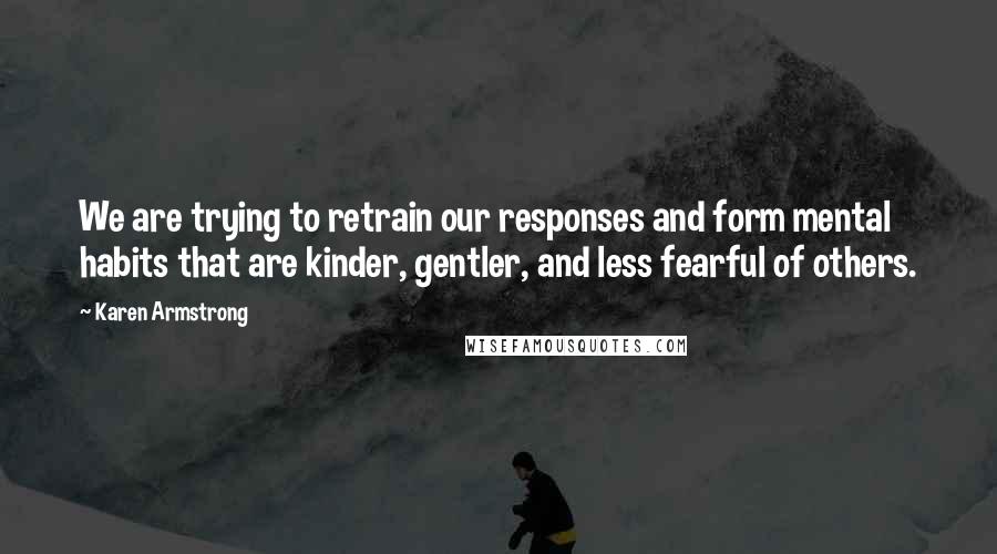 Karen Armstrong Quotes: We are trying to retrain our responses and form mental habits that are kinder, gentler, and less fearful of others.