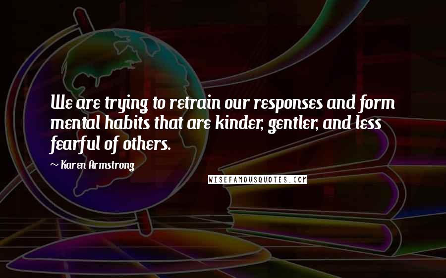 Karen Armstrong Quotes: We are trying to retrain our responses and form mental habits that are kinder, gentler, and less fearful of others.