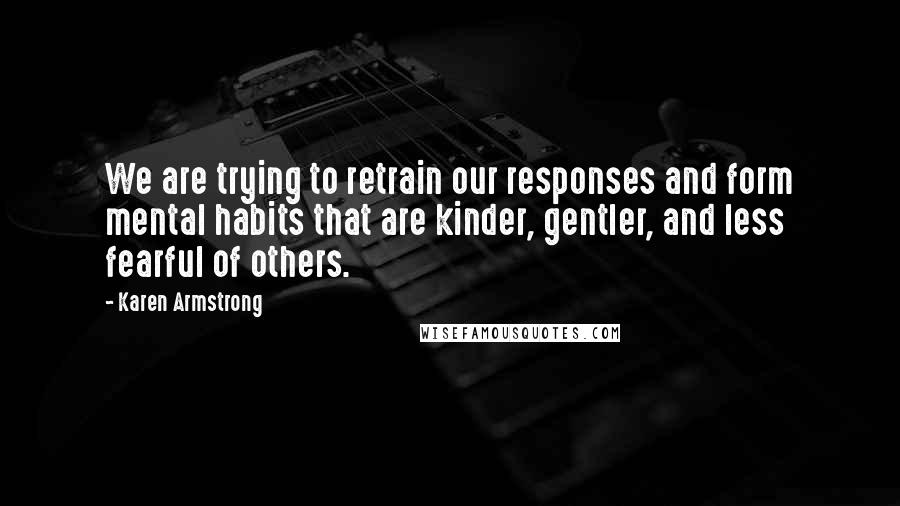 Karen Armstrong Quotes: We are trying to retrain our responses and form mental habits that are kinder, gentler, and less fearful of others.