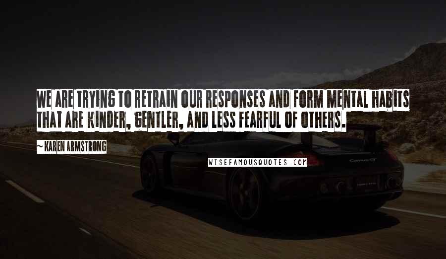 Karen Armstrong Quotes: We are trying to retrain our responses and form mental habits that are kinder, gentler, and less fearful of others.