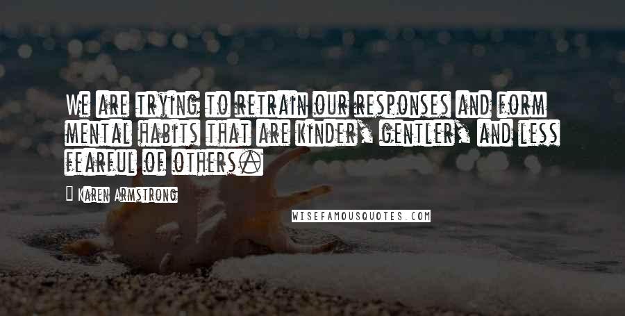 Karen Armstrong Quotes: We are trying to retrain our responses and form mental habits that are kinder, gentler, and less fearful of others.