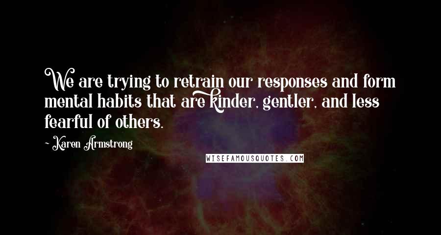 Karen Armstrong Quotes: We are trying to retrain our responses and form mental habits that are kinder, gentler, and less fearful of others.