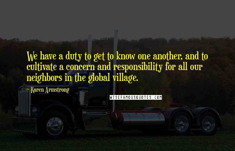 Karen Armstrong Quotes: We have a duty to get to know one another, and to cultivate a concern and responsibility for all our neighbors in the global village.