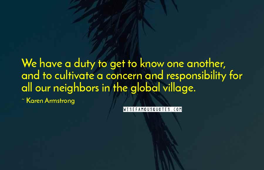 Karen Armstrong Quotes: We have a duty to get to know one another, and to cultivate a concern and responsibility for all our neighbors in the global village.