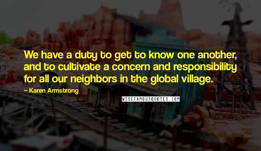 Karen Armstrong Quotes: We have a duty to get to know one another, and to cultivate a concern and responsibility for all our neighbors in the global village.