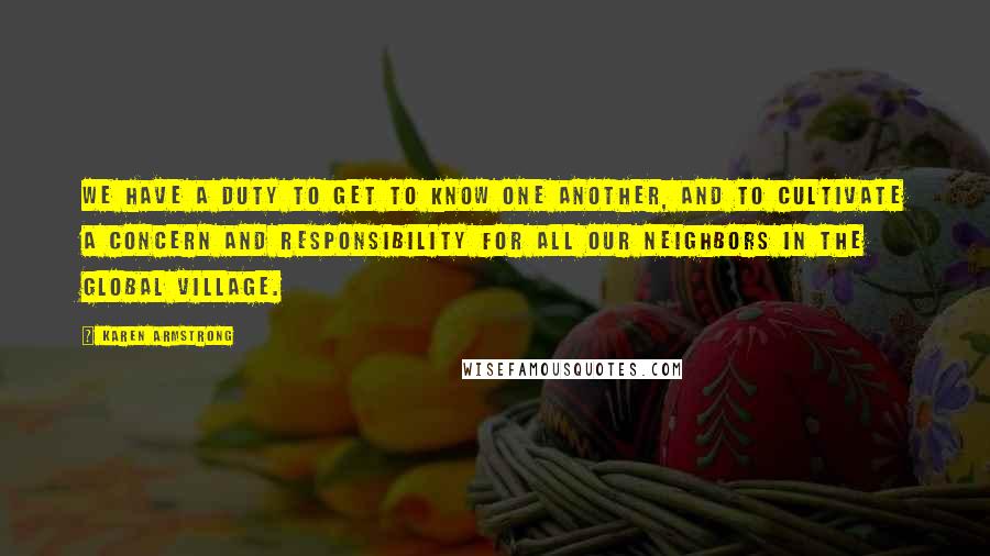 Karen Armstrong Quotes: We have a duty to get to know one another, and to cultivate a concern and responsibility for all our neighbors in the global village.