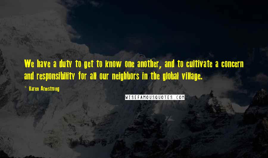 Karen Armstrong Quotes: We have a duty to get to know one another, and to cultivate a concern and responsibility for all our neighbors in the global village.
