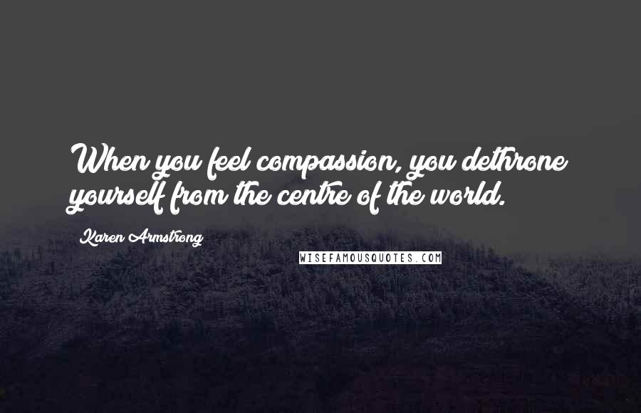 Karen Armstrong Quotes: When you feel compassion, you dethrone yourself from the centre of the world.