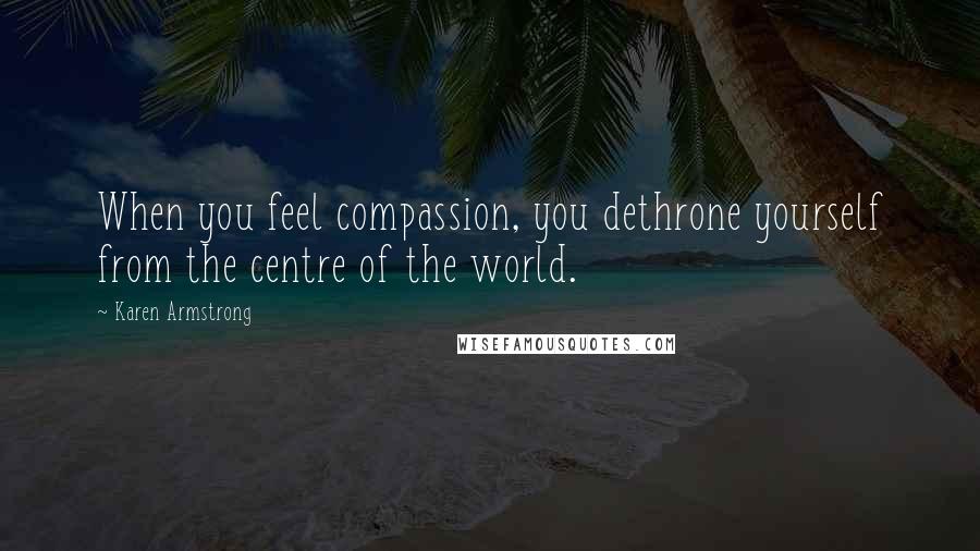 Karen Armstrong Quotes: When you feel compassion, you dethrone yourself from the centre of the world.