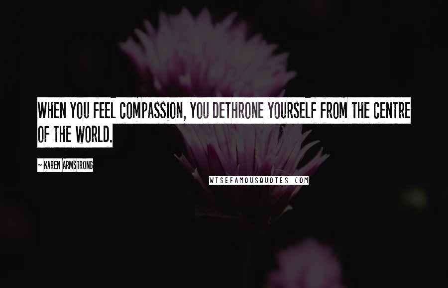 Karen Armstrong Quotes: When you feel compassion, you dethrone yourself from the centre of the world.