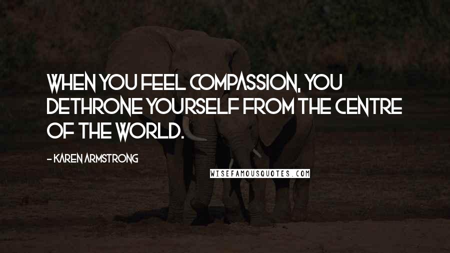 Karen Armstrong Quotes: When you feel compassion, you dethrone yourself from the centre of the world.