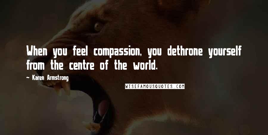 Karen Armstrong Quotes: When you feel compassion, you dethrone yourself from the centre of the world.