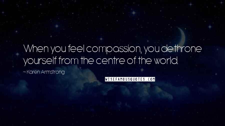 Karen Armstrong Quotes: When you feel compassion, you dethrone yourself from the centre of the world.