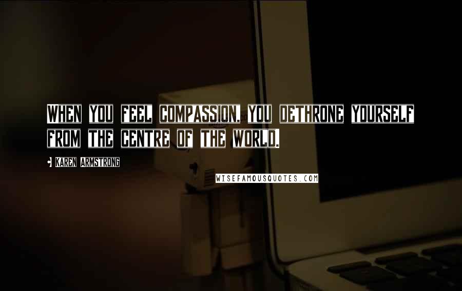 Karen Armstrong Quotes: When you feel compassion, you dethrone yourself from the centre of the world.