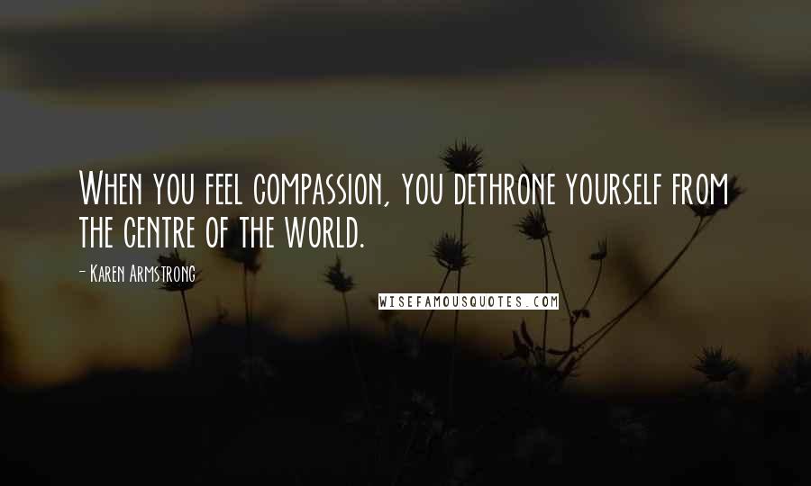 Karen Armstrong Quotes: When you feel compassion, you dethrone yourself from the centre of the world.