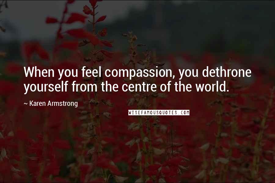 Karen Armstrong Quotes: When you feel compassion, you dethrone yourself from the centre of the world.